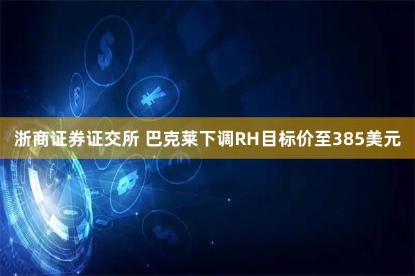 浙商证券证交所 巴克莱下调RH目标价至385美元