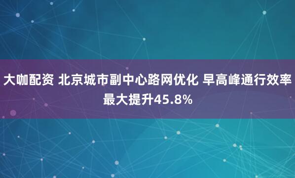 大咖配资 北京城市副中心路网优化 早高峰通行效率最大提升45.8%