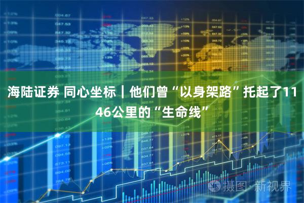 海陆证券 同心坐标｜他们曾“以身架路”托起了1146公里的“生命线”