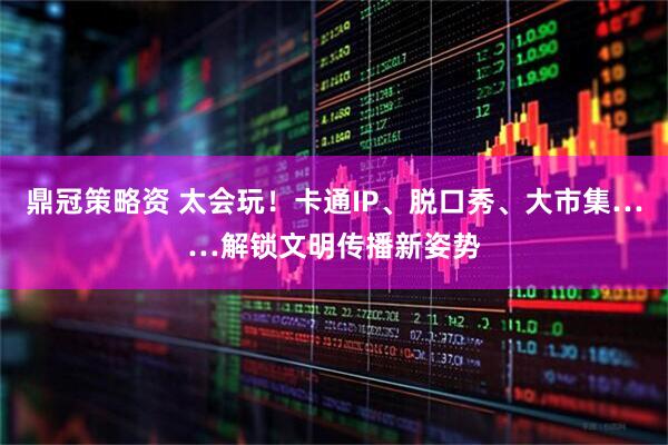 鼎冠策略资 太会玩！卡通IP、脱口秀、大市集……解锁文明传播新姿势