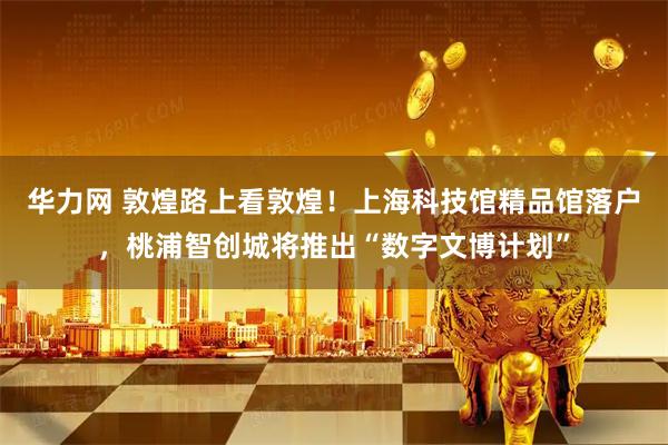 华力网 敦煌路上看敦煌！上海科技馆精品馆落户，桃浦智创城将推出“数字文博计划”