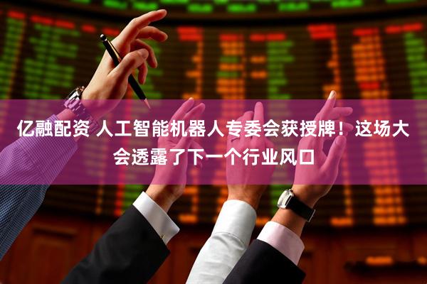 亿融配资 人工智能机器人专委会获授牌！这场大会透露了下一个行业风口