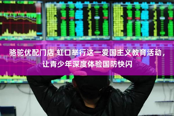 骆驼优配门店 虹口举行这一爱国主义教育活动，让青少年深度体验国防快闪
