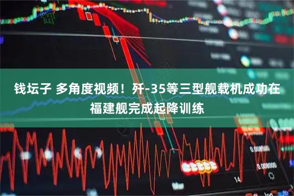 钱坛子 多角度视频！歼-35等三型舰载机成功在福建舰完成起降训练