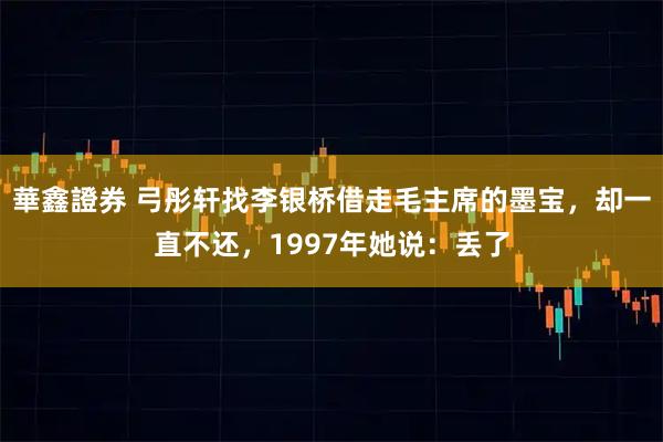 華鑫證券 弓彤轩找李银桥借走毛主席的墨宝，却一直不还，1997年她说：丢了