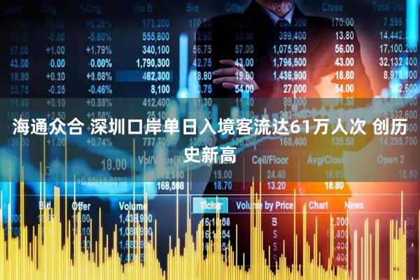 海通众合 深圳口岸单日入境客流达61万人次 创历史新高