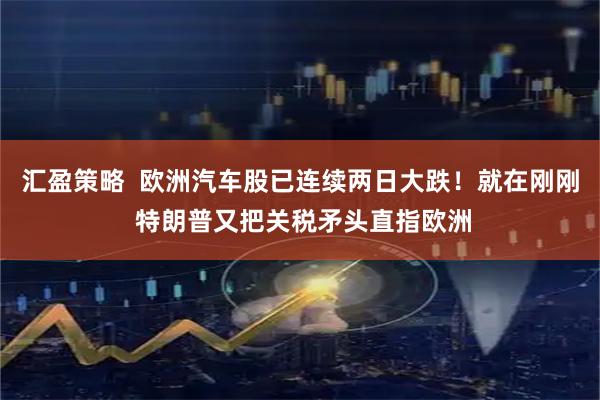 汇盈策略  欧洲汽车股已连续两日大跌！就在刚刚 特朗普又把关税矛头直指欧洲