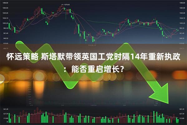 怀远策略 斯塔默带领英国工党时隔14年重新执政：能否重启增长？