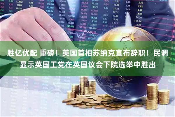 胜亿优配 重磅！英国首相苏纳克宣布辞职！民调显示英国工党在英国议会下院选举中胜出
