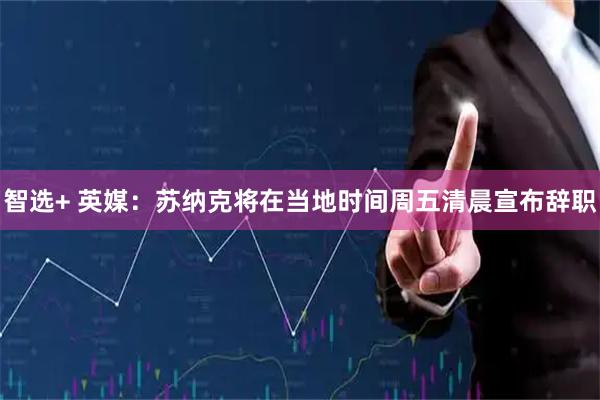 智选+ 英媒：苏纳克将在当地时间周五清晨宣布辞职