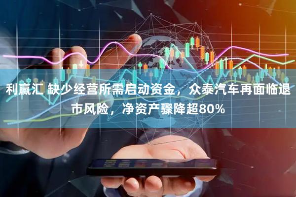利赢汇 缺少经营所需启动资金，众泰汽车再面临退市风险，净资产骤降超80%