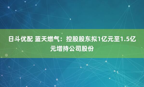 日斗优配 蓝天燃气：控股股东拟1亿元至1.5亿元增持公司股份