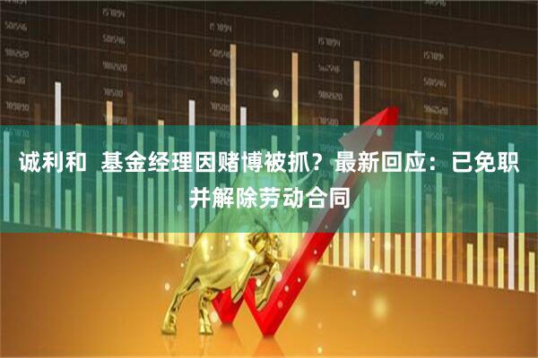 诚利和  基金经理因赌博被抓？最新回应：已免职并解除劳动合同