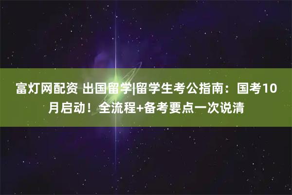 富灯网配资 出国留学|留学生考公指南：国考10月启动！全流程+备考要点一次说清