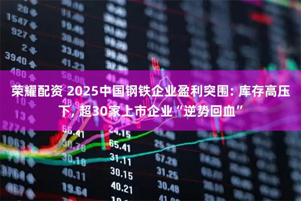 荣耀配资 2025中国钢铁企业盈利突围: 库存高压下, 超30家上市企业“逆势回血”