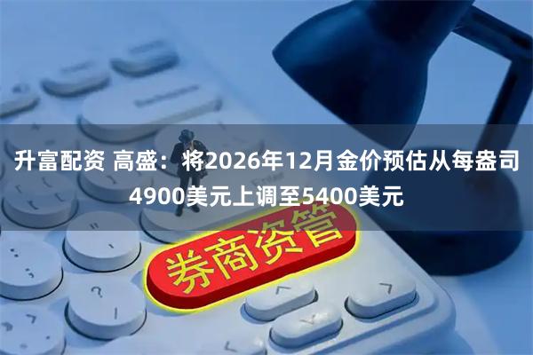 升富配资 高盛：将2026年12月金价预估从每盎司4900美元上调至5400美元