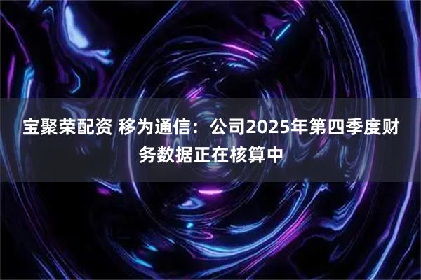 宝聚荣配资 移为通信：公司2025年第四季度财务数据正在核算中