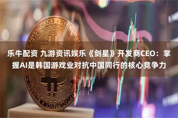 乐牛配资 九游资讯娱乐《剑星》开发商CEO：掌握AI是韩国游戏业对抗中国同行的核心竞争力