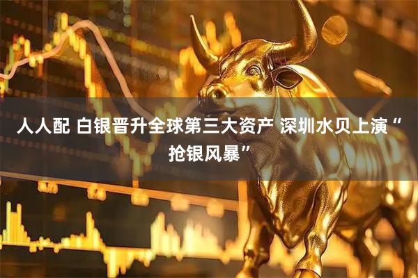 人人配 白银晋升全球第三大资产 深圳水贝上演“抢银风暴”