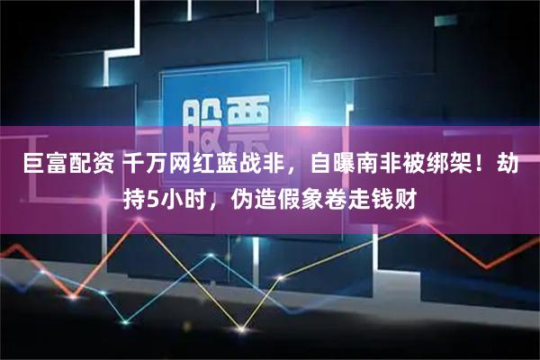 巨富配资 千万网红蓝战非，自曝南非被绑架！劫持5小时，伪造假象卷走钱财