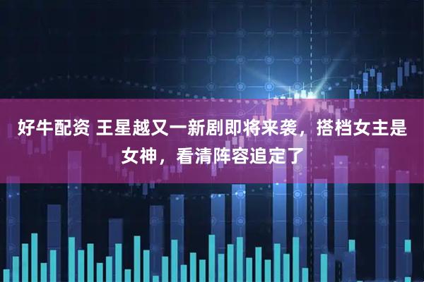 好牛配资 王星越又一新剧即将来袭,搭档女主是女神,看清阵容追定了
