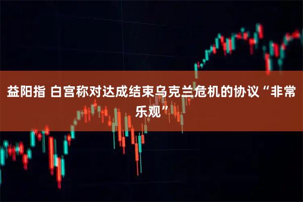 益阳指 白宫称对达成结束乌克兰危机的协议“非常乐观”