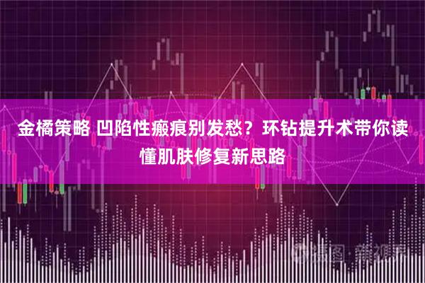 金橘策略 凹陷性瘢痕别发愁?环钻提升术带你读懂肌肤修复新思路