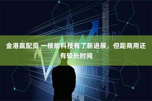 金港赢配资 一核能科技有了新进展,但距商用还有较长时间