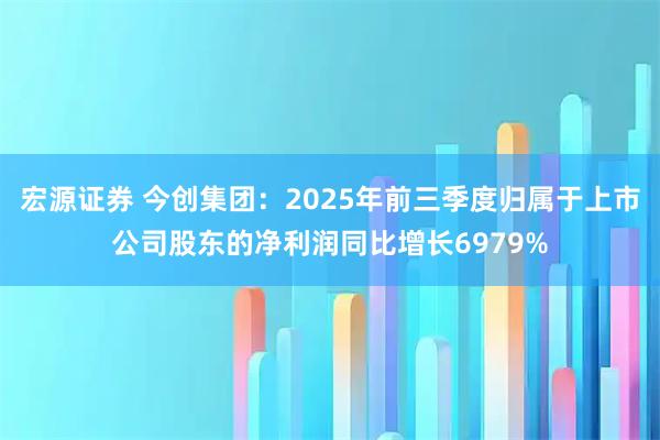 宏源证券 今创集团：2025年前三季度归属于上市公司股东的净利润同比增长6979%