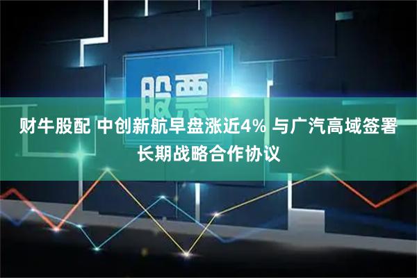 财牛股配 中创新航早盘涨近4% 与广汽高域签署长期战略合作协议