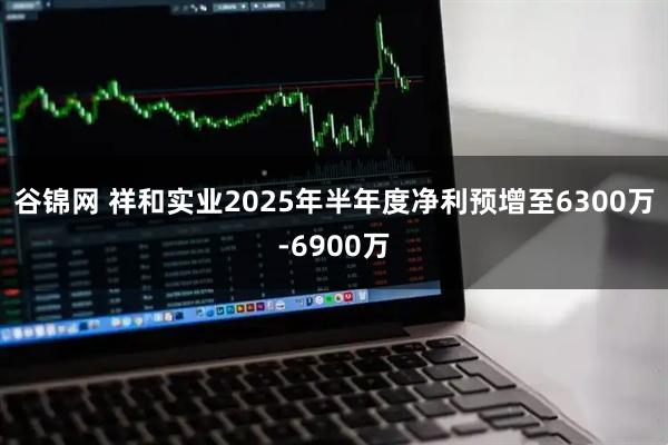谷锦网 祥和实业2025年半年度净利预增至6300万-6900万