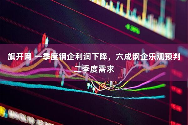旗开网 一季度钢企利润下降，六成钢企乐观预判二季度需求